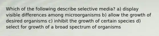 Which of the following describe selective media? a) display visible differences among microorganisms b) allow the growth of desired organisms c) inhibit the growth of certain species d) select for growth of a broad spectrum of organisms