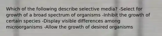 Which of the following describe selective media? -Select for growth of a broad spectrum of organisms -Inhibit the growth of certain species -Display visible differences among microorganisms -Allow the growth of desired organisms