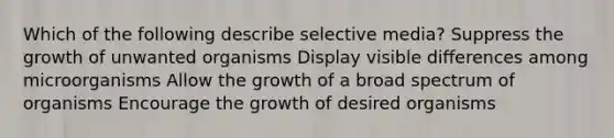 Which of the following describe selective media? Suppress the growth of unwanted organisms Display visible differences among microorganisms Allow the growth of a broad spectrum of organisms Encourage the growth of desired organisms