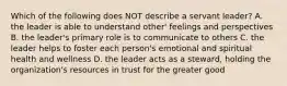 Which of the following does NOT describe a servant leader? A. the leader is able to understand other' feelings and perspectives B. the leader's primary role is to communicate to others C. the leader helps to foster each person's emotional and spiritual health and wellness D. the leader acts as a steward, holding the organization's resources in trust for the greater good