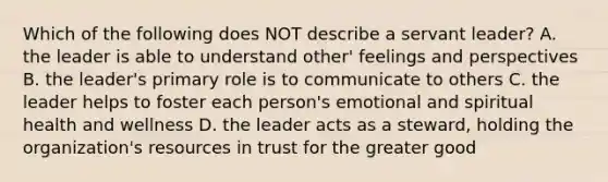 Which of the following does NOT describe a servant leader? A. the leader is able to understand other' feelings and perspectives B. the leader's primary role is to communicate to others C. the leader helps to foster each person's emotional and spiritual health and wellness D. the leader acts as a steward, holding the organization's resources in trust for the greater good