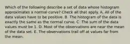 Which of the following describe a set of data whose histogram approximates a normal curve? Check all that apply. A. All of the data values have to be positive. B. The histogram of the data is exactly the same as the normal curve. C. The sum of the data values must be 1. D. Most of the observations are near the mean of the data set. E. The observations trail off at values far from the mean.