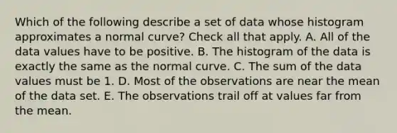 Which of the following describe a set of data whose histogram approximates a normal curve? Check all that apply. A. All of the data values have to be positive. B. The histogram of the data is exactly the same as the normal curve. C. The sum of the data values must be 1. D. Most of the observations are near the mean of the data set. E. The observations trail off at values far from the mean.