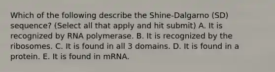 Which of the following describe the Shine-Dalgarno (SD) sequence? (Select all that apply and hit submit) A. It is recognized by RNA polymerase. B. It is recognized by the ribosomes. C. It is found in all 3 domains. D. It is found in a protein. E. It is found in mRNA.