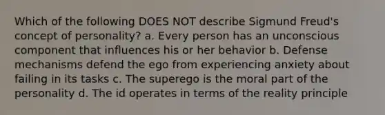 Which of the following DOES NOT describe Sigmund Freud's concept of personality? a. Every person has an unconscious component that influences his or her behavior b. Defense mechanisms defend the ego from experiencing anxiety about failing in its tasks c. The superego is the moral part of the personality d. The id operates in terms of the reality principle