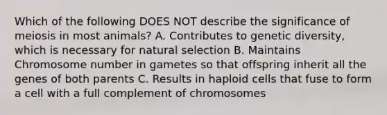 Which of the following DOES NOT describe the significance of meiosis in most animals? A. Contributes to genetic diversity, which is necessary for natural selection B. Maintains Chromosome number in gametes so that offspring inherit all the genes of both parents C. Results in haploid cells that fuse to form a cell with a full complement of chromosomes