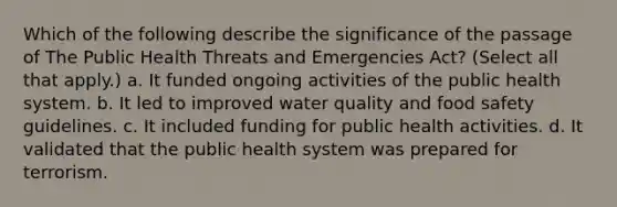 Which of the following describe the significance of the passage of The Public Health Threats and Emergencies Act? (Select all that apply.) a. It funded ongoing activities of the public health system. b. It led to improved water quality and food safety guidelines. c. It included funding for public health activities. d. It validated that the public health system was prepared for terrorism.