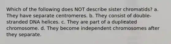 Which of the following does NOT describe sister chromatids? a. They have separate centromeres. b. They consist of double-stranded DNA helices. c. They are part of a duplicated chromosome. d. They become independent chromosomes after they separate.