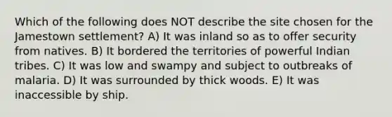 Which of the following does NOT describe the site chosen for the Jamestown settlement? A) It was inland so as to offer security from natives. B) It bordered the territories of powerful Indian tribes. C) It was low and swampy and subject to outbreaks of malaria. D) It was surrounded by thick woods. E) It was inaccessible by ship.