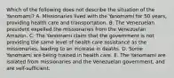 Which of the following does not describe the situation of the Yanomami? A. Missionaries lived with the Yanomami for 50 years, providing health care and transportation. B. The Venezuelan president expelled the missionaries from the Venezuelan Amazon. C. The Yanomami claim that the government is not providing the same level of health care assistance as the missionaries, leading to an increase in deaths. D. Some Yanomami are being trained in health care. E. The Yanomami are isolated from missionaries and the Venezuelan government, and are self-sufficient.