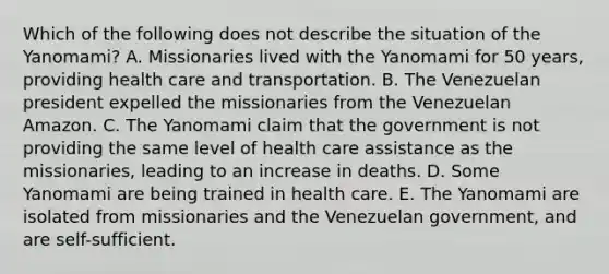 Which of the following does not describe the situation of the Yanomami? A. Missionaries lived with the Yanomami for 50 years, providing health care and transportation. B. The Venezuelan president expelled the missionaries from the Venezuelan Amazon. C. The Yanomami claim that the government is not providing the same level of health care assistance as the missionaries, leading to an increase in deaths. D. Some Yanomami are being trained in health care. E. The Yanomami are isolated from missionaries and the Venezuelan government, and are self-sufficient.