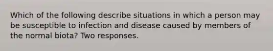 Which of the following describe situations in which a person may be susceptible to infection and disease caused by members of the normal biota? Two responses.