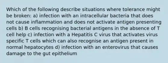 Which of the following describe situations where tolerance might be broken: a) infection with an intracellular bacteria that does not cause inflammation and does not activate antigen presenting cells b) B cells recognising bacterial antigens in the absence of T cell help c) infection with a Hepatitis C virus that activates virus specific T cells which can also recognise an antigen present in normal hepatocytes d) infection with an enterovirus that causes damage to the gut epithelium