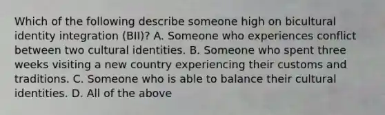 Which of the following describe someone high on bicultural identity integration (BII)? A. Someone who experiences conflict between two cultural identities. B. Someone who spent three weeks visiting a new country experiencing their customs and traditions. C. Someone who is able to balance their cultural identities. D. All of the above