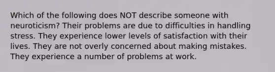 Which of the following does NOT describe someone with neuroticism? Their problems are due to difficulties in handling stress. They experience lower levels of satisfaction with their lives. They are not overly concerned about making mistakes. They experience a number of problems at work.