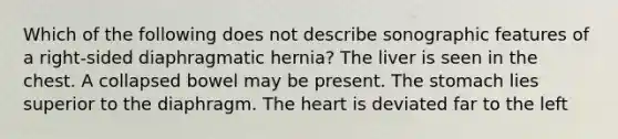 Which of the following does not describe sonographic features of a right-sided diaphragmatic hernia? The liver is seen in the chest. A collapsed bowel may be present. The stomach lies superior to the diaphragm. The heart is deviated far to the left