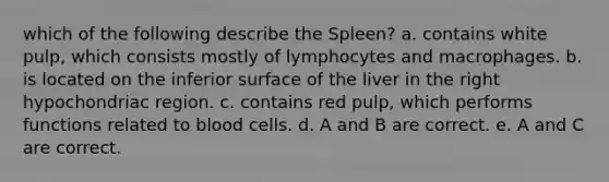 which of the following describe the Spleen? a. contains white pulp, which consists mostly of lymphocytes and macrophages. b. is located on the inferior surface of the liver in the right hypochondriac region. c. contains red pulp, which performs functions related to blood cells. d. A and B are correct. e. A and C are correct.