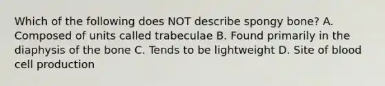 Which of the following does NOT describe spongy bone? A. Composed of units called trabeculae B. Found primarily in the diaphysis of the bone C. Tends to be lightweight D. Site of blood cell production