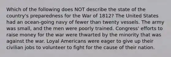 Which of the following does NOT describe the state of the country's preparedness for the War of 1812? The United States had an ocean-going navy of fewer than twenty vessels. The army was small, and the men were poorly trained. Congress' efforts to raise money for the war were thwarted by the minority that was against the war. Loyal Americans were eager to give up their civilian jobs to volunteer to fight for the cause of their nation.