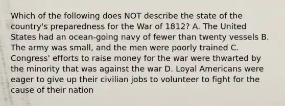 Which of the following does NOT describe the state of the country's preparedness for the War of 1812? A. The United States had an ocean-going navy of fewer than twenty vessels B. The army was small, and the men were poorly trained C. Congress' efforts to raise money for the war were thwarted by the minority that was against the war D. Loyal Americans were eager to give up their civilian jobs to volunteer to fight for the cause of their nation