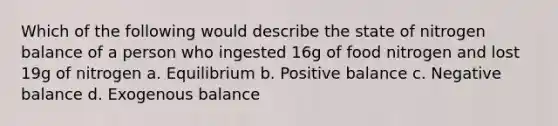 Which of the following would describe the state of nitrogen balance of a person who ingested 16g of food nitrogen and lost 19g of nitrogen a. Equilibrium b. Positive balance c. Negative balance d. Exogenous balance