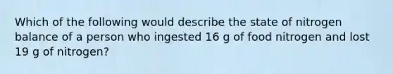 Which of the following would describe the state of nitrogen balance of a person who ingested 16 g of food nitrogen and lost 19 g of nitrogen?