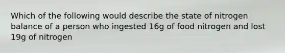 Which of the following would describe the state of nitrogen balance of a person who ingested 16g of food nitrogen and lost 19g of nitrogen