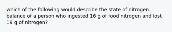 which of the following would describe the state of nitrogen balance of a person who ingested 16 g of food nitrogen and lost 19 g of nitrogen?