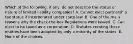 Which of the following, if any, do not describe the status or nature of limited liability companies? A. Cannot elect partnership tax status if incorporated under state law. B. One of the main reasons why the check-the-box Regulations were issued. C. Can elect to be taxed as a corporation. D. Statutes creating these entities have been adopted by only a minority of the states. E. None of the choices.