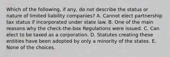 Which of the following, if any, do not describe the status or nature of limited liability companies? A. Cannot elect partnership tax status if incorporated under state law. B. One of the main reasons why the check-the-box Regulations were issued. C. Can elect to be taxed as a corporation. D. Statutes creating these entities have been adopted by only a minority of the states. E. None of the choices.