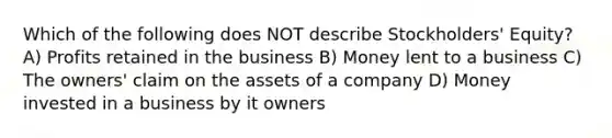 Which of the following does NOT describe Stockholders' Equity? A) Profits retained in the business B) Money lent to a business C) The owners' claim on the assets of a company D) Money invested in a business by it owners