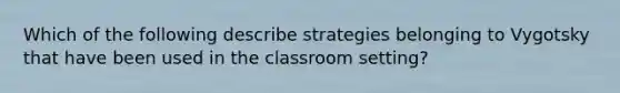 Which of the following describe strategies belonging to Vygotsky that have been used in the classroom setting?