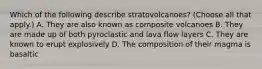 Which of the following describe stratovolcanoes? (Choose all that apply.) A. They are also known as composite volcanoes B. They are made up of both pyroclastic and lava flow layers C. They are known to erupt explosively D. The composition of their magma is basaltic