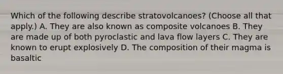 Which of the following describe stratovolcanoes? (Choose all that apply.) A. They are also known as composite volcanoes B. They are made up of both pyroclastic and lava flow layers C. They are known to erupt explosively D. The composition of their magma is basaltic