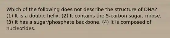 Which of the following does not describe the structure of DNA? (1) It is a double helix. (2) It contains the 5-carbon sugar, ribose. (3) It has a sugar/phosphate backbone. (4) It is composed of nucleotides.