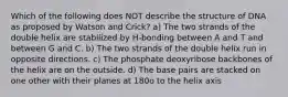 Which of the following does NOT describe the structure of DNA as proposed by Watson and Crick? a) The two strands of the double helix are stabilized by H-bonding between A and T and between G and C. b) The two strands of the double helix run in opposite directions. c) The phosphate deoxyribose backbones of the helix are on the outside. d) The base pairs are stacked on one other with their planes at 180o to the helix axis