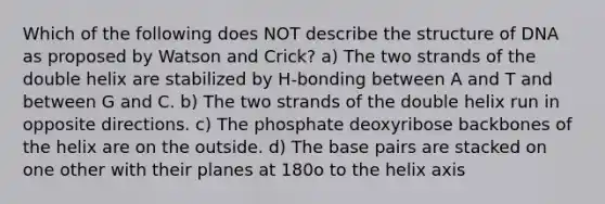 Which of the following does NOT describe the structure of DNA as proposed by Watson and Crick? a) The two strands of the double helix are stabilized by H-bonding between A and T and between G and C. b) The two strands of the double helix run in opposite directions. c) The phosphate deoxyribose backbones of the helix are on the outside. d) The base pairs are stacked on one other with their planes at 180o to the helix axis