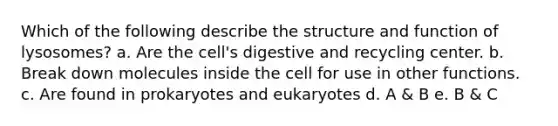 Which of the following describe the structure and function of lysosomes? a. Are the cell's digestive and recycling center. b. Break down molecules inside the cell for use in other functions. c. Are found in prokaryotes and eukaryotes d. A & B e. B & C