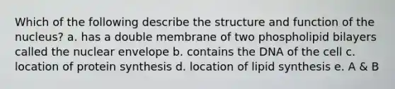 Which of the following describe the structure and function of the nucleus? a. has a double membrane of two phospholipid bilayers called the nuclear envelope b. contains the DNA of the cell c. location of protein synthesis d. location of lipid synthesis e. A & B