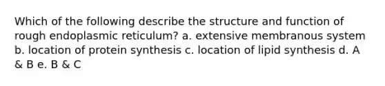 Which of the following describe the structure and function of rough endoplasmic reticulum? a. extensive membranous system b. location of protein synthesis c. location of lipid synthesis d. A & B e. B & C