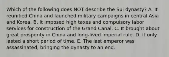 Which of the following does NOT describe the Sui dynasty? A. It reunified China and launched military campaigns in central Asia and Korea. B. It imposed high taxes and compulsory labor services for construction of the Grand Canal. C. It brought about great prosperity in China and long-lived imperial rule. D. It only lasted a short period of time. E. The last emperor was assassinated, bringing the dynasty to an end.