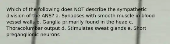 Which of the following does NOT describe the sympathetic division of the ANS? a. Synapses with smooth muscle in blood vessel walls b. Ganglia primarily found in the head c. Thoracolumbar output d. Stimulates sweat glands e. Short preganglionic neurons