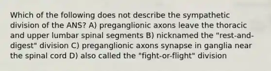 Which of the following does not describe the sympathetic division of the ANS? A) preganglionic axons leave the thoracic and upper lumbar spinal segments B) nicknamed the "rest-and-digest" division C) preganglionic axons synapse in ganglia near the spinal cord D) also called the "fight-or-flight" division