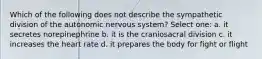 Which of the following does not describe the sympathetic division of the autonomic nervous system? Select one: a. it secretes norepinephrine b. it is the craniosacral division c. it increases the heart rate d. it prepares the body for fight or flight