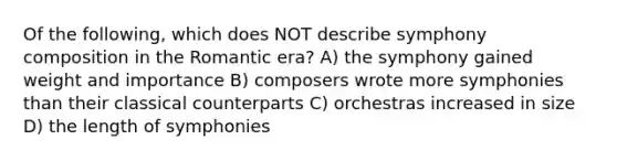 Of the following, which does NOT describe symphony composition in the Romantic era? A) the symphony gained weight and importance B) composers wrote more symphonies than their classical counterparts C) orchestras increased in size D) the length of symphonies