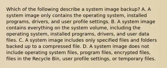 Which of the following describe a system image backup? A. A system image only contains the operating system, installed programs, drivers, and user profile settings. B. A system image contains everything on the system volume, including the operating system, installed programs, drivers, and user data files. C. A system image includes only specified files and folders backed up to a compressed file. D. A system image does not include operating system files, program files, encrypted files, files in the Recycle Bin, user profile settings, or temporary files.