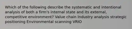 Which of the following describe the systematic and intentional analysis of both a firm's internal state and its external, competitive environment? Value chain Industry analysis strategic positioning Environmental scanning VRIO