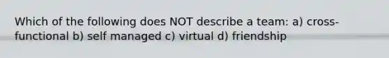 Which of the following does NOT describe a team: a) cross-functional b) self managed c) virtual d) friendship