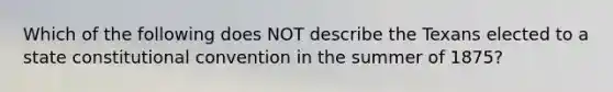 Which of the following does NOT describe the Texans elected to a state constitutional convention in the summer of 1875?