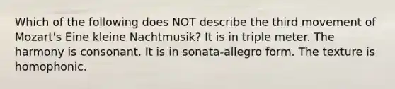 Which of the following does NOT describe the third movement of Mozart's Eine kleine Nachtmusik? It is in triple meter. The harmony is consonant. It is in sonata-allegro form. The texture is homophonic.